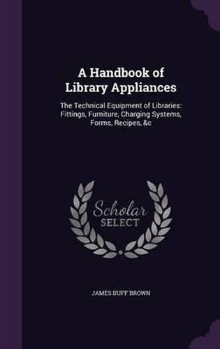 A Handbook of Library Appliances: The Technical Equipment of Libraries: Fittings, Furniture, Charging Systems, Forms, Recipes, &C