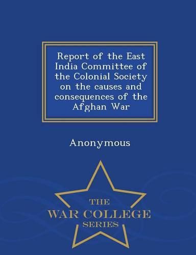 Cover image for Report of the East India Committee of the Colonial Society on the Causes and Consequences of the Afghan War - War College Series