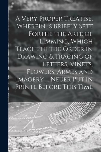 Cover image for A Very Proper Treatise, Wherein is Briefly Sett Forthe the Arte of Limming, Which Teacheth the Order in Drawing & Tracing of Letters, Vinets, Flowers, Armes and Imagery ... Neuer Put in Printe Before This Time