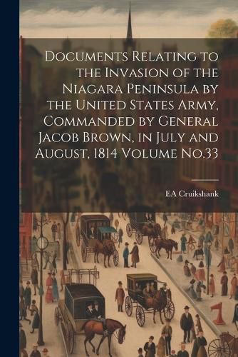 Cover image for Documents Relating to the Invasion of the Niagara Peninsula by the United States Army, Commanded by General Jacob Brown, in July and August, 1814 Volume No.33