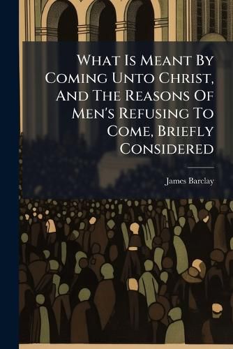 Cover image for What Is Meant by Coming Unto Christ, and the Reasons of Men's Refusing to Come, Briefly Considered: In a Sermon, Preached in the Parish Church of St. Mary, White-Chapel, ... July 17, 1763, ... by the REV. Mr. James Barclay, ...