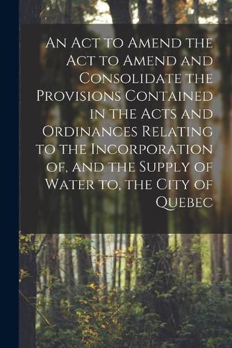 Cover image for An Act to Amend the Act to Amend and Consolidate the Provisions Contained in the Acts and Ordinances Relating to the Incorporation of, and the Supply of Water to, the City of Quebec [microform]