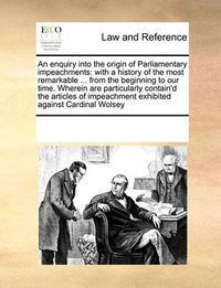 Cover image for An Enquiry Into the Origin of Parliamentary Impeachments: With a History of the Most Remarkable ... from the Beginning to Our Time. Wherein Are Particularly Contain'd the Articles of Impeachment Exhibited Against Cardinal Wolsey