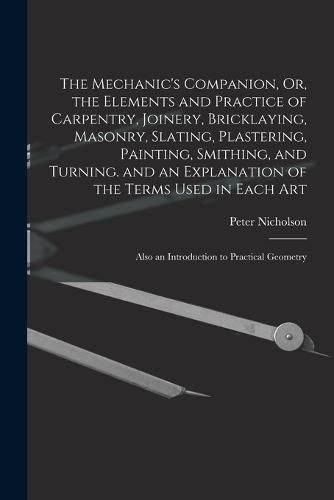 The Mechanic's Companion, Or, the Elements and Practice of Carpentry, Joinery, Bricklaying, Masonry, Slating, Plastering, Painting, Smithing, and Turning. and an Explanation of the Terms Used in Each Art