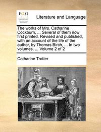 Cover image for The Works of Mrs. Catharine Cockburn, ... Several of Them Now First Printed. Revised and Published, with an Account of the Life of the Author, by Thomas Birch, ... in Two Volumes. ... Volume 2 of 2