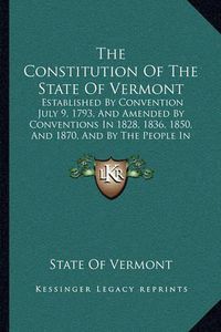 Cover image for The Constitution of the State of Vermont: Established by Convention July 9, 1793, and Amended by Conventions in 1828, 1836, 1850, and 1870, and by the People in 1883 (1891)