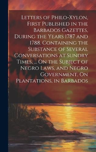 Cover image for Letters of Philo-Xylon, First Published in the Barbados Gazettes, During the Years 1787 and 1788. Containing the Substance of Several Conversations at Sundry Times, ... On the Subject of Negro Laws, and Negro Government, On Plantations, in Barbados