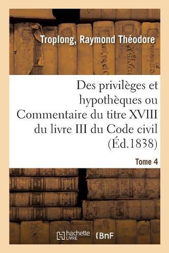 Des Privileges Et Hypotheques Ou Commentaire Du Titre XVIII Du Livre III Du Code Civil. Tome 4