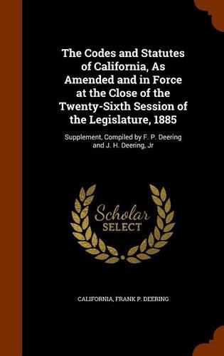 The Codes and Statutes of California, as Amended and in Force at the Close of the Twenty-Sixth Session of the Legislature, 1885: Supplement, Compiled by F. P. Deering and J. H. Deering, Jr