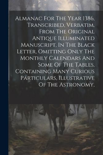 Cover image for Almanac For The Year 1386, Transcribed, Verbatim, From The Original Antique Illuminated Manuscript, In The Black Letter, Omitting Only The Monthly Calendars And Some Of The Tables, Containing Many Curious Particulars, Illustrative Of The Astronomy,