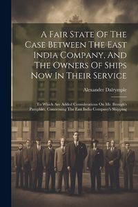 Cover image for A Fair State Of The Case Between The East India Company, And The Owners Of Ships Now In Their Service