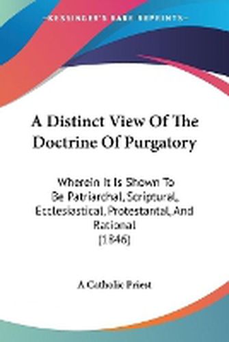 Cover image for A Distinct View Of The Doctrine Of Purgatory: Wherein It Is Shown To Be Patriarchal, Scriptural, Ecclesiastical, Protestantal, And Rational (1846)