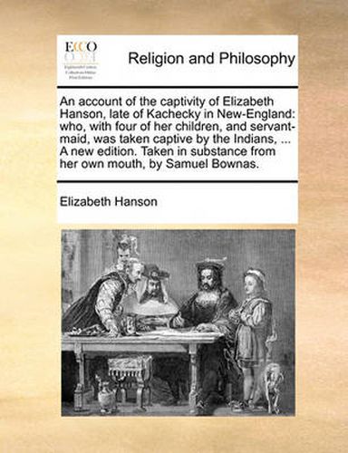 An Account of the Captivity of Elizabeth Hanson, Late of Kachecky in New-England: Who, with Four of Her Children, and Servant-Maid, Was Taken Captive by the Indians, ... a New Edition. Taken in Substance from Her Own Mouth, by Samuel Bownas.