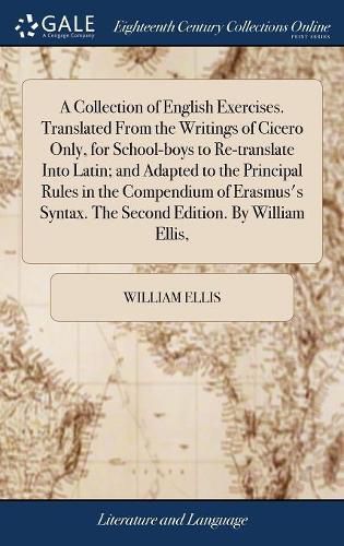 Cover image for A Collection of English Exercises. Translated From the Writings of Cicero Only, for School-boys to Re-translate Into Latin; and Adapted to the Principal Rules in the Compendium of Erasmus's Syntax. The Second Edition. By William Ellis,