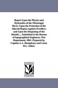 Cover image for Report Upon the Physics and Hydraulics of the Mississippi River; Upon the Protection of the Alluvial Region Against Overflow; and Upon the Deepening of the Mouths ... Submitted to the Bureau of topographical Engineers, War Department, 1861. Prepared by Cap