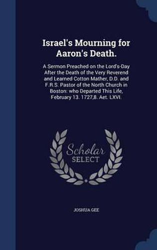 Israel's Mourning for Aaron's Death.: A Sermon Preached on the Lord's-Day After the Death of the Very Reverend and Learned Cotton Mather, D.D. and F.R.S. Pastor of the North Church in Boston: Who Departed This Life, February 13. 1727,8. AET. LXVI.