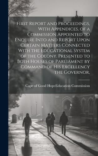 Cover image for First Report and Proceedings, With Appendices, of a Commission Appointed to Enquire Into and Report Upon Certain Matters Connected With the Educational System of the Colony. Presented to Both Houses of Parliament by Command of His Excellency the Governor,