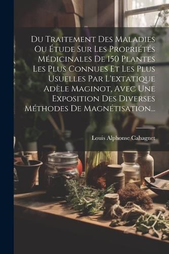 Cover image for Du Traitement Des Maladies Ou Etude Sur Les Proprietes Medicinales De 150 Plantes Les Plus Connues Et Les Plus Usuelles Par L'extatique Adele Maginot, Avec Une Exposition Des Diverses Methodes De Magnetisation...