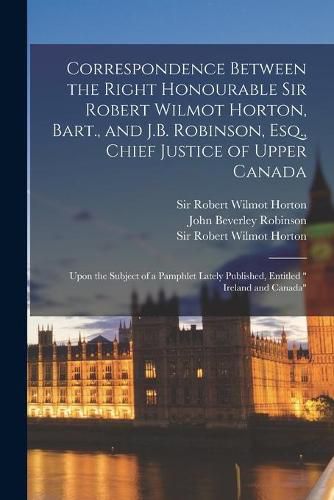 Correspondence Between the Right Honourable Sir Robert Wilmot Horton, Bart., and J.B. Robinson, Esq., Chief Justice of Upper Canada [microform]: Upon the Subject of a Pamphlet Lately Published, Entitled Ireland and Canada