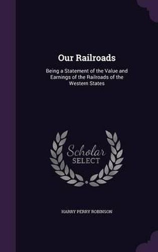 Cover image for Our Railroads: Being a Statement of the Value and Earnings of the Railroads of the Western States