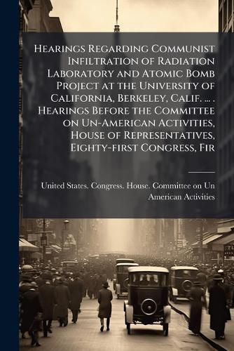 Cover image for Hearings Regarding Communist Infiltration of Radiation Laboratory and Atomic Bomb Project at the University of California, Berkeley, Calif. ... . Hearings Before the Committee on Un-American Activities, House of Representatives, Eighty-first Congress, Fir