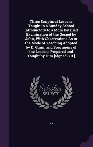 Cover image for Three Scriptural Lessons Taught in a Sunday School Introductory to a More Detailed Examination of the Gospel by John, With Observations As to the Mode of Teaching Adopted by D. Gunn. and Specimens of the Lessons Prepared and Taught by Him [Signed S.B.]