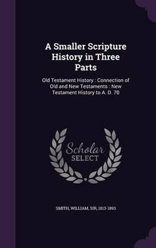 Cover image for A Smaller Scripture History in Three Parts: Old Testament History: Connection of Old and New Testaments: New Testament History to A. D. 70