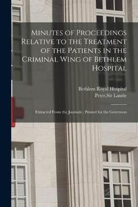 Cover image for Minutes of Proceedings Relative to the Treatment of the Patients in the Criminal Wing of Bethlem Hospital: Extracted From the Journals; Printed for the Governors