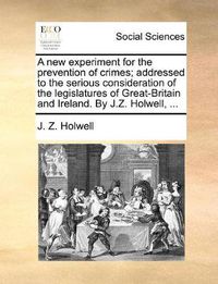 Cover image for A New Experiment for the Prevention of Crimes; Addressed to the Serious Consideration of the Legislatures of Great-Britain and Ireland. by J.Z. Holwell, ...