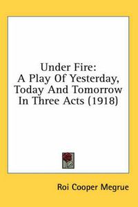 Cover image for Under Fire: A Play of Yesterday, Today and Tomorrow in Three Acts (1918)