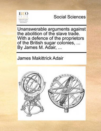 Cover image for Unanswerable Arguments Against the Abolition of the Slave Trade. with a Defence of the Proprietors of the British Sugar Colonies, ... by James M. Adair, ...