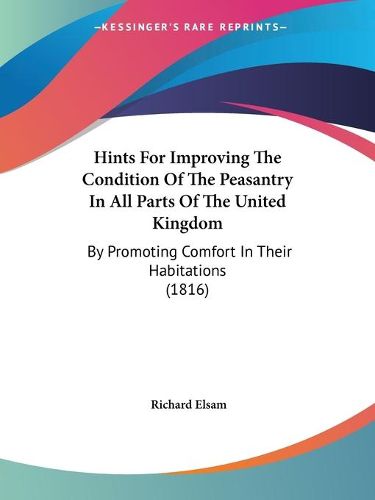 Cover image for Hints For Improving The Condition Of The Peasantry In All Parts Of The United Kingdom: By Promoting Comfort In Their Habitations (1816)