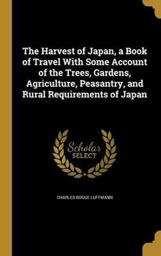 Cover image for The Harvest of Japan, a Book of Travel with Some Account of the Trees, Gardens, Agriculture, Peasantry, and Rural Requirements of Japan