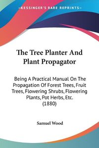 Cover image for The Tree Planter and Plant Propagator: Being a Practical Manual on the Propagation of Forest Trees, Fruit Trees, Flowering Shrubs, Flowering Plants, Pot Herbs, Etc. (1880)