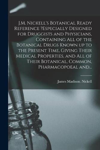 Cover image for J.M. Nickell's Botanical Ready Reference ?especially Designed for Druggists and Physicians, Containing All of the Botanical Drugs Known up to the Present Time, Giving Their Medical Properties, and All of Their Botanical, Common, Pharmacopoeal And...