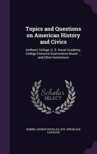 Cover image for Topics and Questions on American History and Civics: Amherst College, U. S. Naval Academy, College Entrance Examination Board ... and Other Institutions