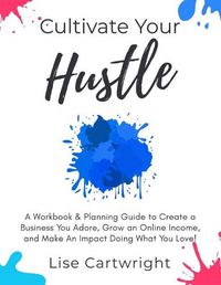 Cover image for Cultivate Your Hustle: A Workbook & Planning Guide to Create a Business You Adore, Grow Your Online Income and Make an Impact Doing What You Love!