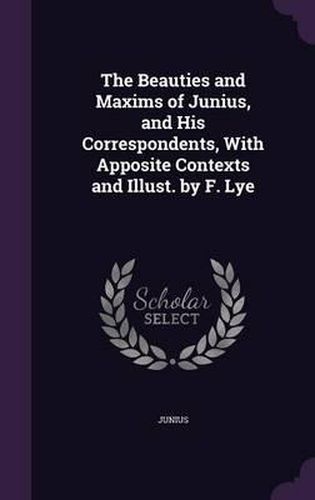 The Beauties and Maxims of Junius, and His Correspondents, with Apposite Contexts and Illust. by F. Lye