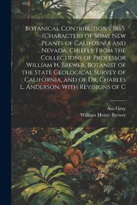 Cover image for Botanical Contributions. 1865. [Characters of Some new Plants of California and Nevada, Chiefly From the Collections of Professor William H. Brewer, Botanist of the State Geological Survey of California, and of Dr. Charles L. Anderson, With Revisions of C