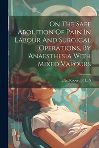 Cover image for On The Safe Abolition Of Pain In Labour And Surgical Operations, By Anaesthesia With Mixed Vapours