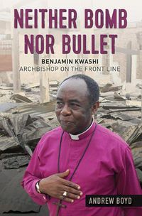 Cover image for Neither Bomb Nor Bullet: Benjamin Kwashi: Archbishop on the front line