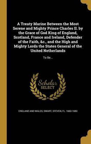 Cover image for A Treaty Marine Between the Most Serene and Mighty Prince Charles II. by the Grace of God King of England, Scotland, France and Ireland, Defender of the Faith, &C., and the High and Mighty Lords the States General of the United Netherlands: To Be...