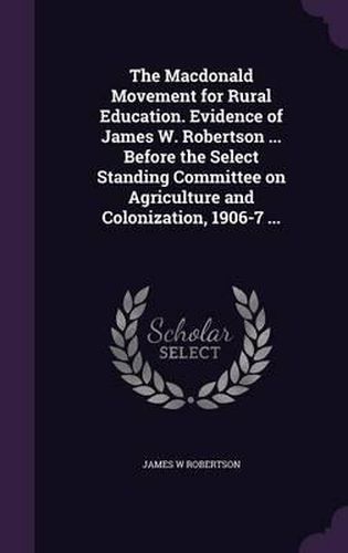 Cover image for The MacDonald Movement for Rural Education. Evidence of James W. Robertson ... Before the Select Standing Committee on Agriculture and Colonization, 1906-7 ...