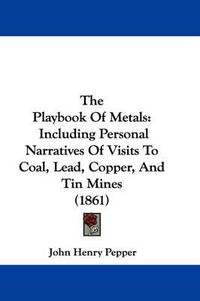 Cover image for The Playbook of Metals: Including Personal Narratives of Visits to Coal, Lead, Copper, and Tin Mines (1861)