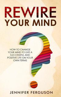 Cover image for Rewire Your Mind: How To Change Your Mind To Live A Successful And Positive Life On Your Own Terms