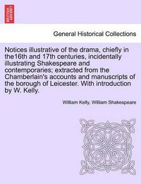 Cover image for Notices Illustrative of the Drama, Chiefly in The16th and 17th Centuries, Incidentally Illustrating Shakespeare and Contemporaries; Extracted from the Chamberlain's Accounts and Manuscripts of the Borough of Leicester. with Introduction by W. Kelly.