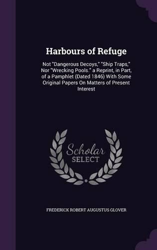 Harbours of Refuge: Not Dangerous Decoys, Ship Traps, Nor Wrecking Pools. a Reprint, in Part, of a Pamphlet (Dated 1846) with Some Original Papers on Matters of Present Interest