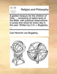 Cover image for A Golden Treasury for the Children of God, ... Consisting of Select Texts of the Bible, with Practical Observations in Prose and Verse for Every Day in the Year. Written by C.H. V. Bogatzky. ...