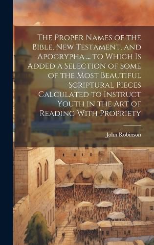 Cover image for The Proper Names of the Bible, New Testament, and Apocrypha ... to Which Is Added a Selection of Some of the Most Beautiful Scriptural Pieces Calculated to Instruct Youth in the Art of Reading With Propriety