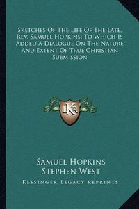 Cover image for Sketches of the Life of the Late, REV. Samuel Hopkins; To Which Is Added a Dialogue on the Nature and Extent of True Christian Submission